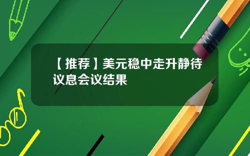 【推荐】美元稳中走升静待议息会议结果