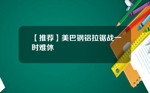 【推荐】美巴钢铝拉锯战一时难休