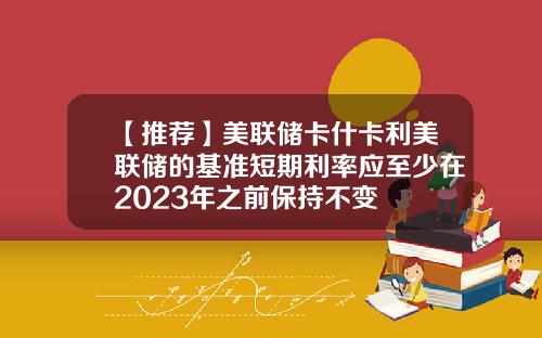 【推荐】美联储卡什卡利美联储的基准短期利率应至少在2023年之前保持不变