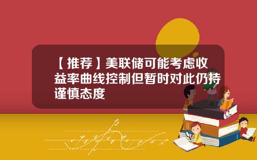 【推荐】美联储可能考虑收益率曲线控制但暂时对此仍持谨慎态度