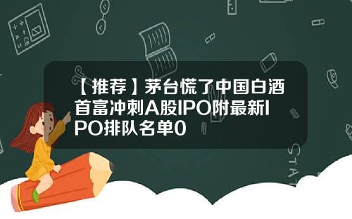 【推荐】茅台慌了中国白酒首富冲刺A股IPO附最新IPO排队名单0