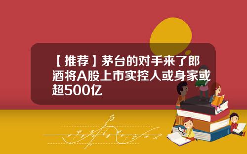 【推荐】茅台的对手来了郎酒将A股上市实控人或身家或超500亿