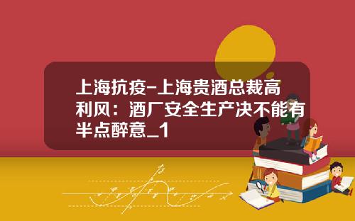 上海抗疫-上海贵酒总裁高利风：酒厂安全生产决不能有半点醉意_1