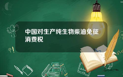 中国对生产纯生物柴油免征消费税