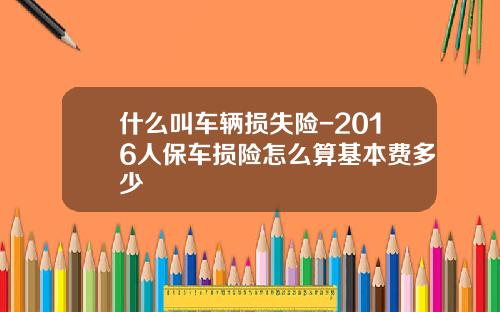 什么叫车辆损失险-2016人保车损险怎么算基本费多少