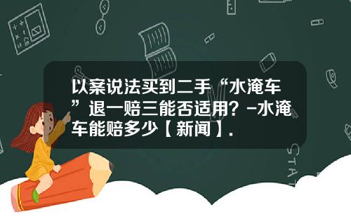 以案说法买到二手“水淹车”退一赔三能否适用？-水淹车能赔多少【新闻】.