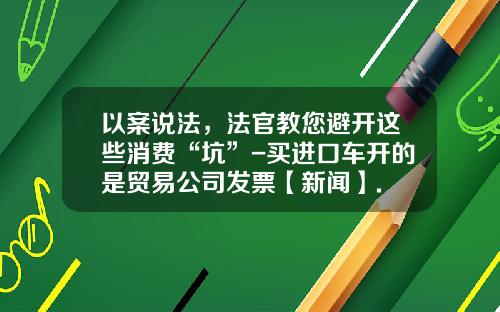 以案说法，法官教您避开这些消费“坑”-买进口车开的是贸易公司发票【新闻】.