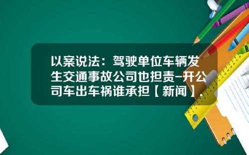 以案说法：驾驶单位车辆发生交通事故公司也担责-开公司车出车祸谁承担【新闻】.