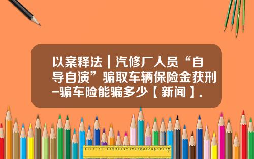 以案释法｜汽修厂人员“自导自演”骗取车辆保险金获刑-骗车险能骗多少【新闻】.