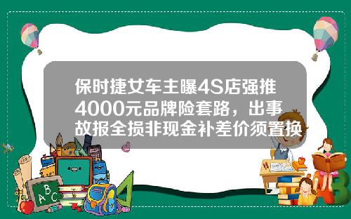 保时捷女车主曝4S店强推4000元品牌险套路，出事故报全损非现金补差价须置换高价买新车，车主称涉嫌消费欺诈-4s店保险公司潜规则