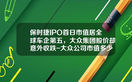 保时捷IPO首日市值居全球车企第五，大众集团股价却意外收跌-大众公司市值多少