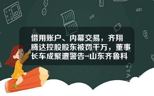借用账户、内幕交易，齐翔腾达控股股东被罚千万，董事长车成聚遭警告-山东齐鲁科力化工研究院有限公司【新闻】.