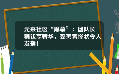 元来社区“黑幕”：团队长骗钱享奢华，受害者惨状令人发指！