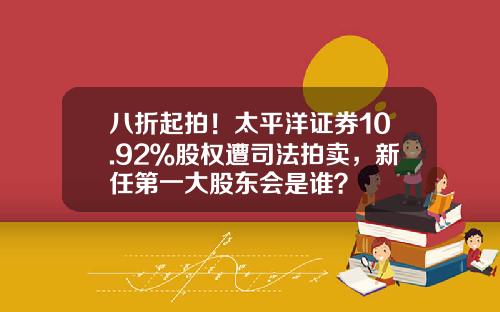 八折起拍！太平洋证券10.92％股权遭司法拍卖，新任第一大股东会是谁？