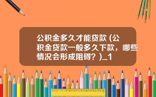 公积金多久才能贷款 (公积金贷款一般多久下款，哪些情况会形成阻碍？)_1