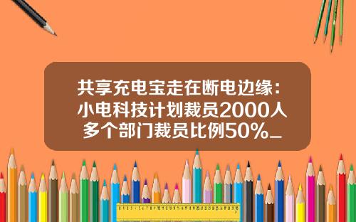 共享充电宝走在断电边缘：小电科技计划裁员2000人 多个部门裁员比例50%_1