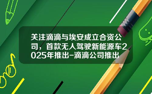 关注滴滴与埃安成立合资公司，首款无人驾驶新能源车2025年推出-滴滴公司推出供车新车【新闻】.