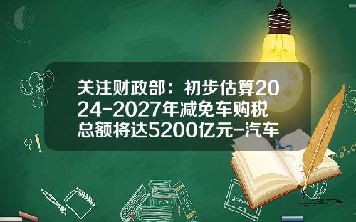 关注财政部：初步估算2024-2027年减免车购税总额将达5200亿元-汽车减税能减多少【新闻】