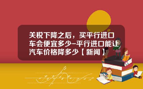 关税下降之后，买平行进口车会便宜多少-平行进口能让汽车价格降多少【新闻】