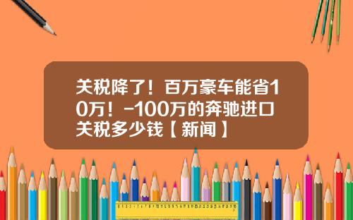 关税降了！百万豪车能省10万！-100万的奔驰进口关税多少钱【新闻】