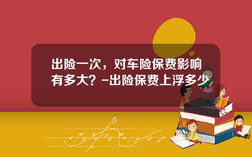 出险一次，对车险保费影响有多大？-出险保费上浮多少