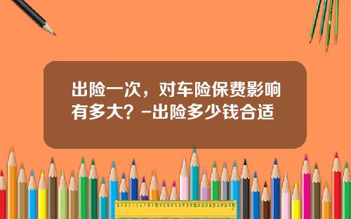 出险一次，对车险保费影响有多大？-出险多少钱合适