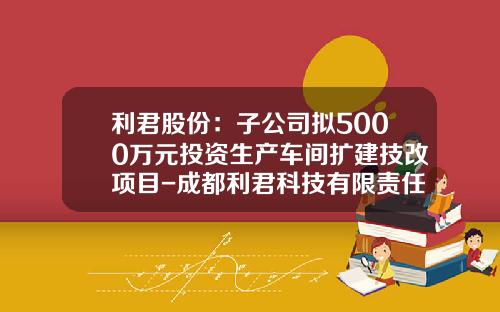 利君股份：子公司拟5000万元投资生产车间扩建技改项目-成都利君科技有限责任公司【新闻】