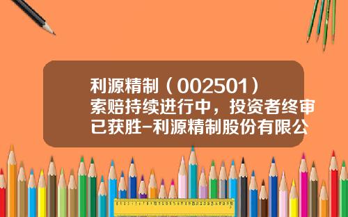 利源精制（002501）索赔持续进行中，投资者终审已获胜-利源精制股份有限公司与中车【新闻】