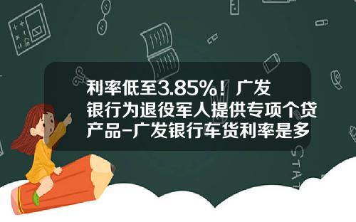 利率低至3.85%！广发银行为退役军人提供专项个贷产品-广发银行车货利率是多少钱【新闻】