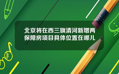 北京将在西三旗清河新增两保障房项目具体位置在哪儿