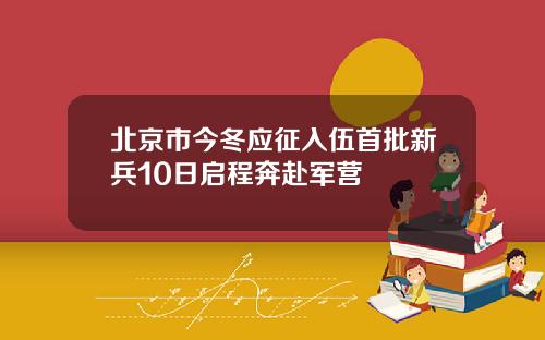 北京市今冬应征入伍首批新兵10日启程奔赴军营