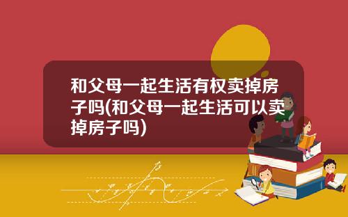 和父母一起生活有权卖掉房子吗(和父母一起生活可以卖掉房子吗)