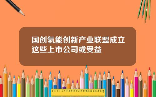 国创氢能创新产业联盟成立这些上市公司或受益