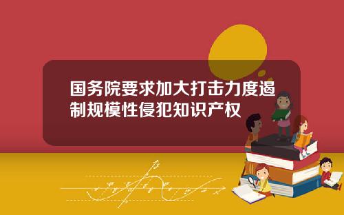 国务院要求加大打击力度遏制规模性侵犯知识产权