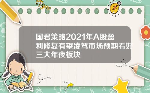 国君策略2021年A股盈利修复有望凌驾市场预期看好三大年夜板块