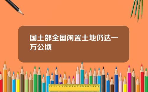 国土部全国闲置土地仍达一万公顷