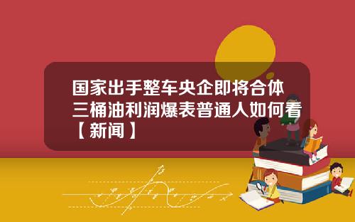 国家出手整车央企即将合体三桶油利润爆表普通人如何看【新闻】