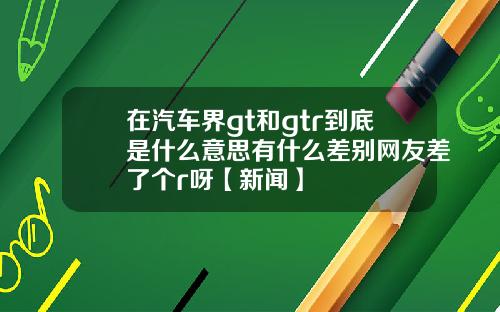 在汽车界gt和gtr到底是什么意思有什么差别网友差了个r呀【新闻】