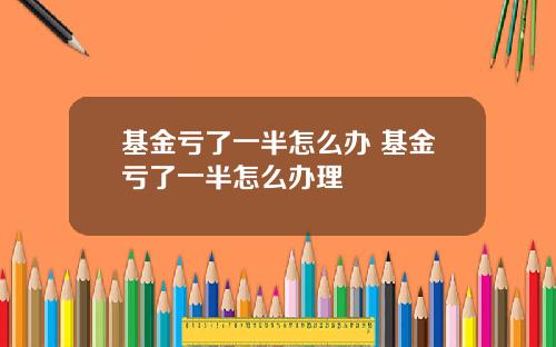 基金亏了一半怎么办 基金亏了一半怎么办理
