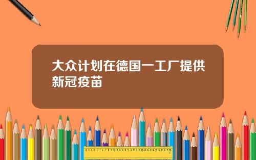 大众计划在德国一工厂提供新冠疫苗