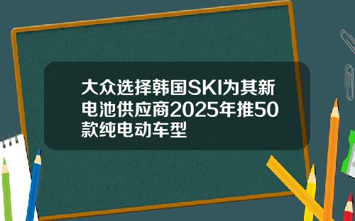大众选择韩国SKI为其新电池供应商2025年推50款纯电动车型