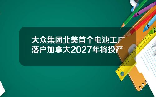 大众集团北美首个电池工厂落户加拿大2027年将投产