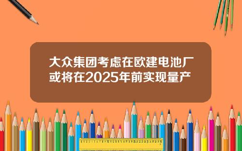 大众集团考虑在欧建电池厂或将在2025年前实现量产
