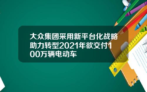 大众集团采用新平台化战略助力转型2021年欲交付100万辆电动车