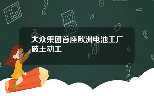 大众集团首座欧洲电池工厂破土动工