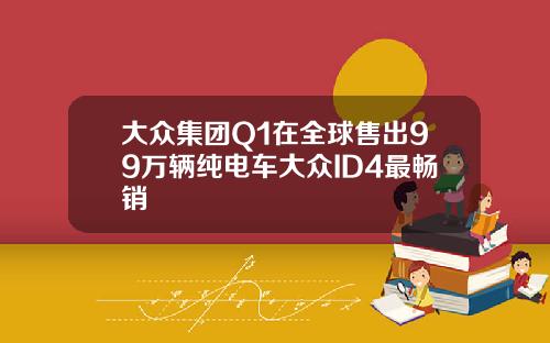大众集团Q1在全球售出99万辆纯电车大众ID4最畅销