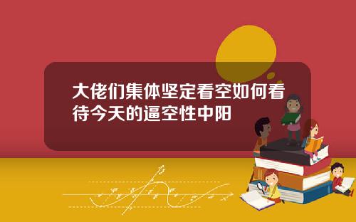 大佬们集体坚定看空如何看待今天的逼空性中阳