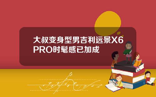 大叔变身型男吉利远景X6PRO时髦感已加成
