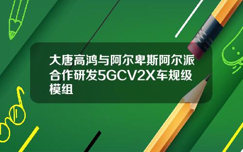 大唐高鸿与阿尔卑斯阿尔派合作研发5GCV2X车规级模组