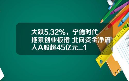 大跌5.32%，宁德时代拖累创业板指 北向资金净流入A股超45亿元_1